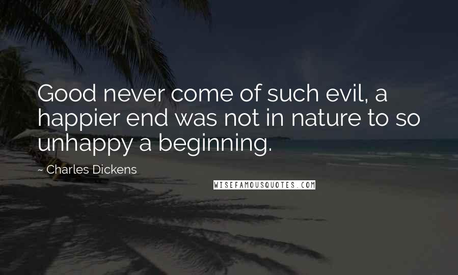 Charles Dickens Quotes: Good never come of such evil, a happier end was not in nature to so unhappy a beginning.