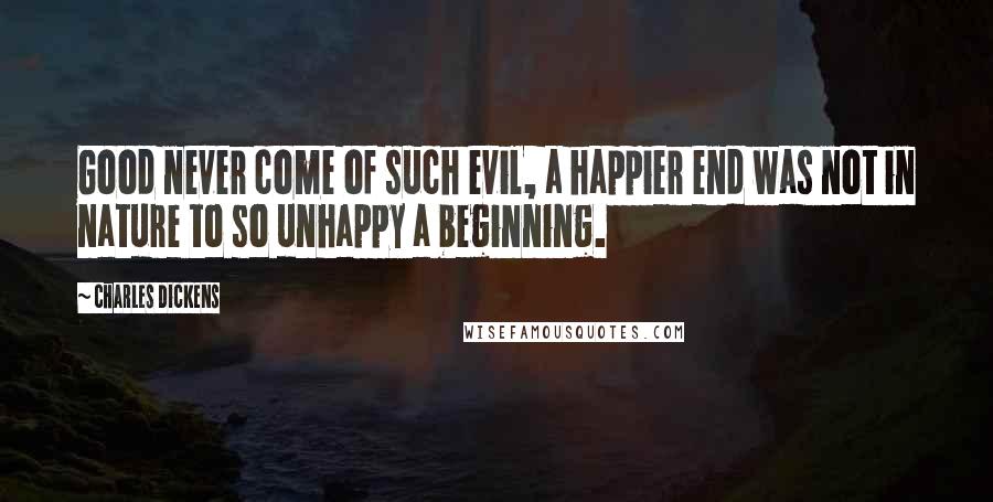 Charles Dickens Quotes: Good never come of such evil, a happier end was not in nature to so unhappy a beginning.