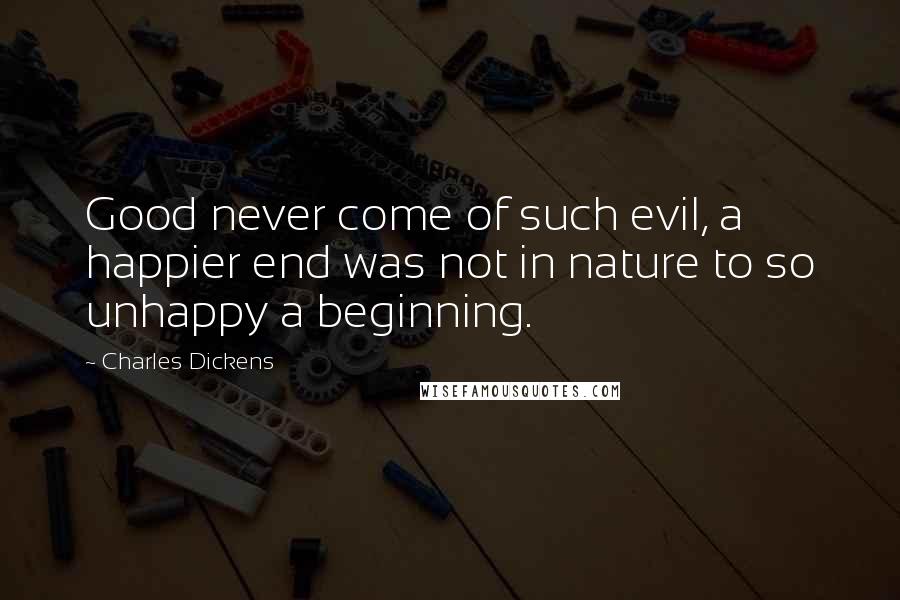 Charles Dickens Quotes: Good never come of such evil, a happier end was not in nature to so unhappy a beginning.