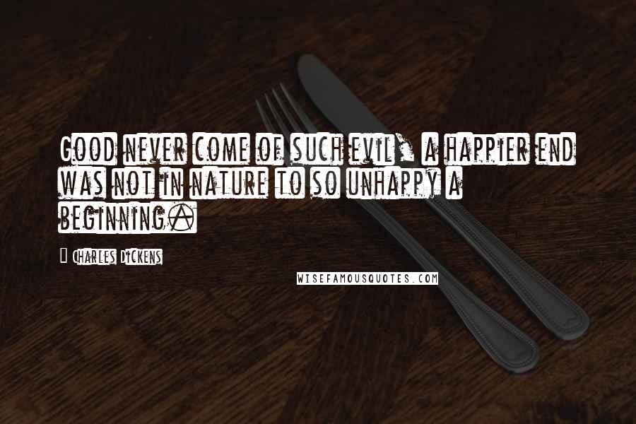 Charles Dickens Quotes: Good never come of such evil, a happier end was not in nature to so unhappy a beginning.