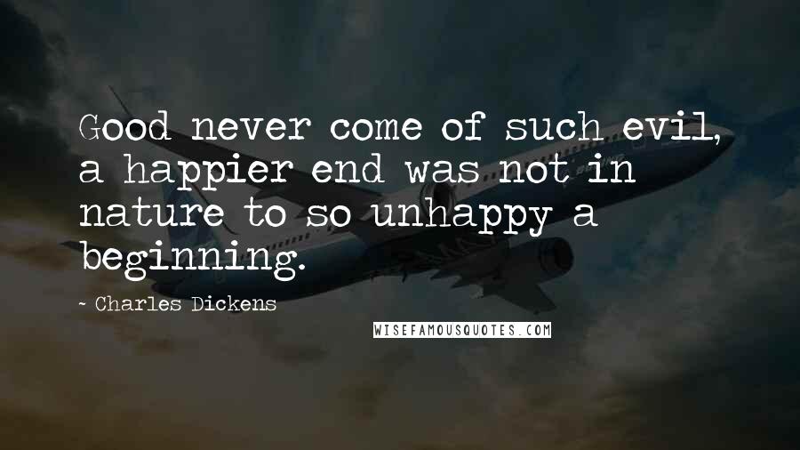 Charles Dickens Quotes: Good never come of such evil, a happier end was not in nature to so unhappy a beginning.