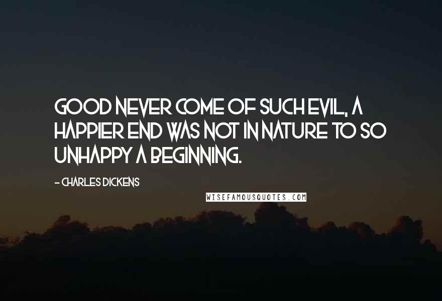 Charles Dickens Quotes: Good never come of such evil, a happier end was not in nature to so unhappy a beginning.