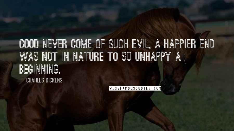 Charles Dickens Quotes: Good never come of such evil, a happier end was not in nature to so unhappy a beginning.