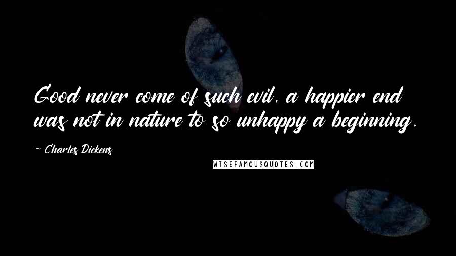 Charles Dickens Quotes: Good never come of such evil, a happier end was not in nature to so unhappy a beginning.