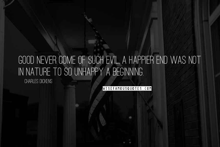 Charles Dickens Quotes: Good never come of such evil, a happier end was not in nature to so unhappy a beginning.