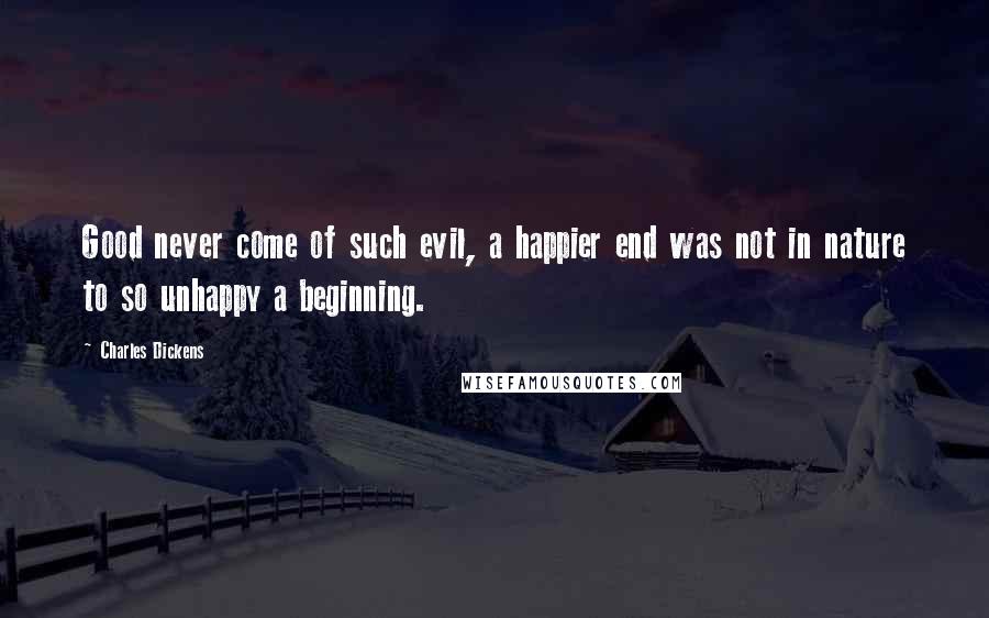 Charles Dickens Quotes: Good never come of such evil, a happier end was not in nature to so unhappy a beginning.