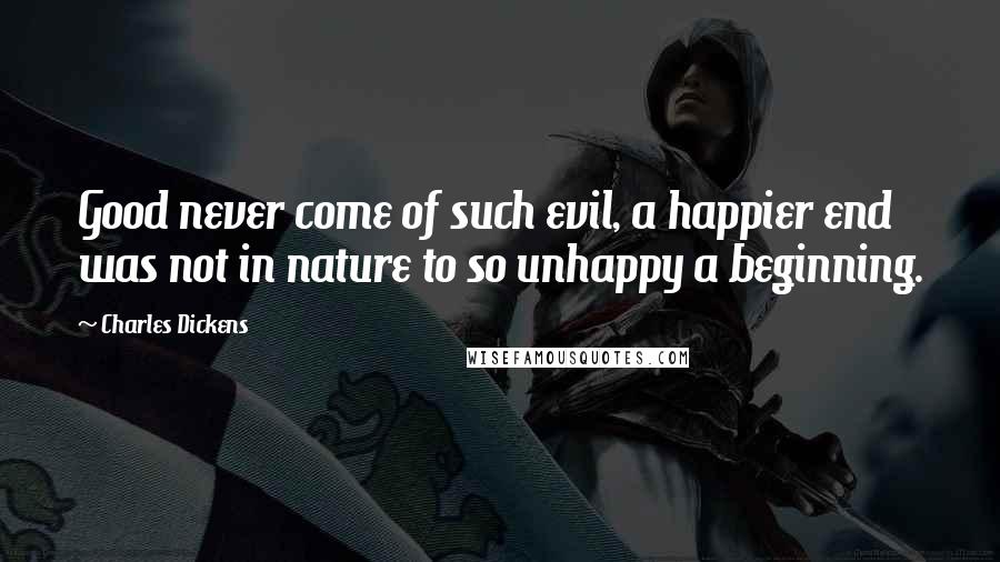 Charles Dickens Quotes: Good never come of such evil, a happier end was not in nature to so unhappy a beginning.