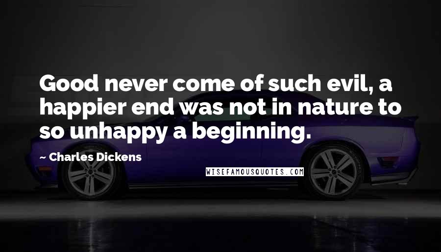 Charles Dickens Quotes: Good never come of such evil, a happier end was not in nature to so unhappy a beginning.