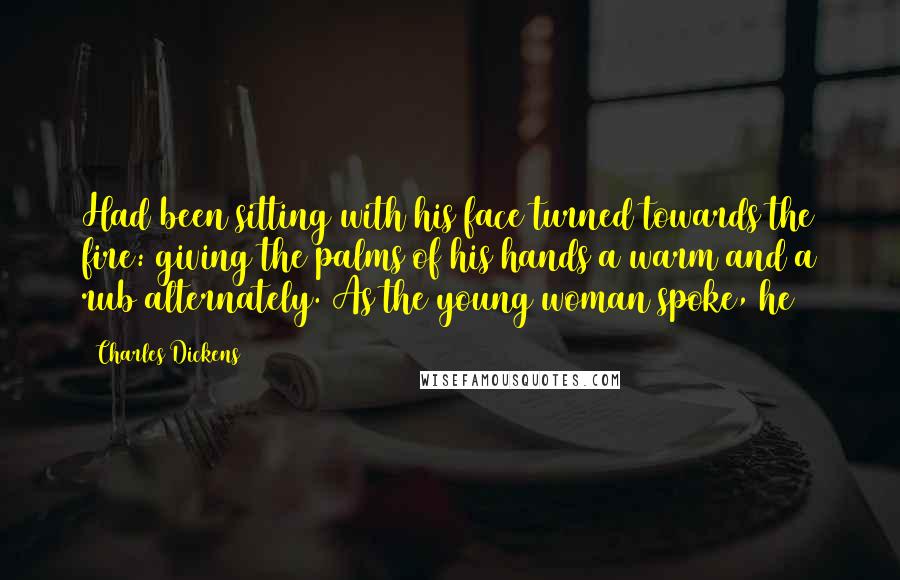 Charles Dickens Quotes: Had been sitting with his face turned towards the fire: giving the palms of his hands a warm and a rub alternately. As the young woman spoke, he
