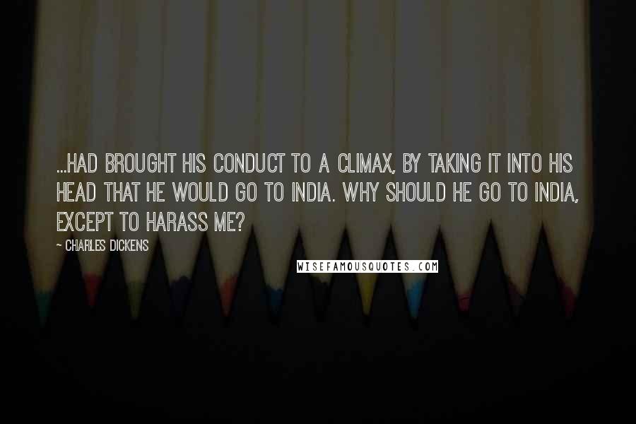 Charles Dickens Quotes: ...had brought his conduct to a climax, by taking it into his head that he would go to India. Why should he go to India, except to harass me?