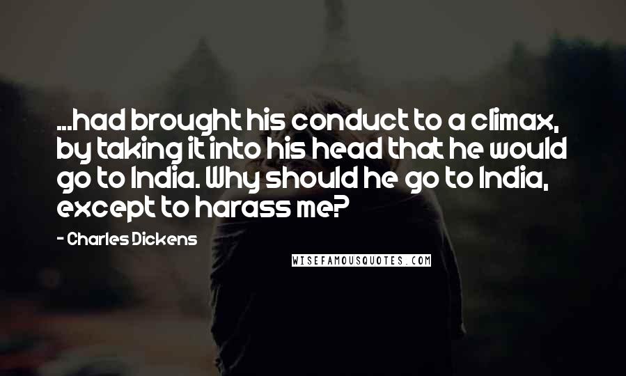 Charles Dickens Quotes: ...had brought his conduct to a climax, by taking it into his head that he would go to India. Why should he go to India, except to harass me?