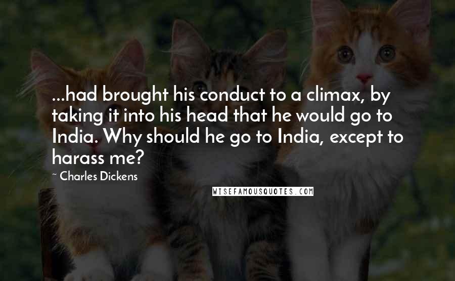 Charles Dickens Quotes: ...had brought his conduct to a climax, by taking it into his head that he would go to India. Why should he go to India, except to harass me?