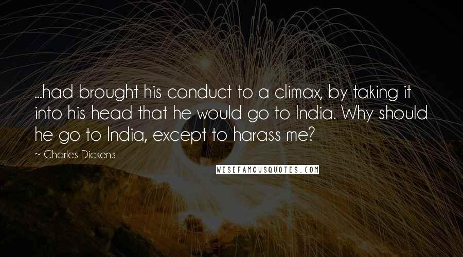 Charles Dickens Quotes: ...had brought his conduct to a climax, by taking it into his head that he would go to India. Why should he go to India, except to harass me?