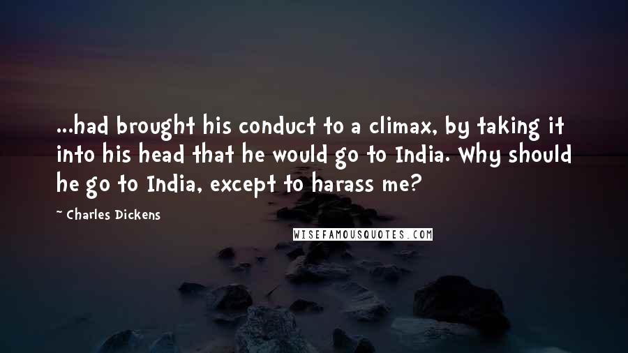 Charles Dickens Quotes: ...had brought his conduct to a climax, by taking it into his head that he would go to India. Why should he go to India, except to harass me?