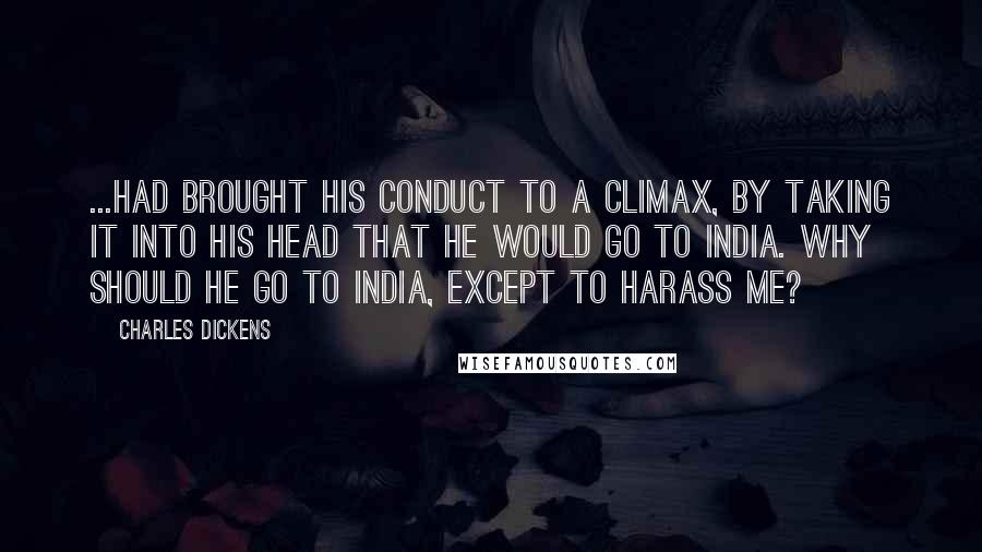 Charles Dickens Quotes: ...had brought his conduct to a climax, by taking it into his head that he would go to India. Why should he go to India, except to harass me?