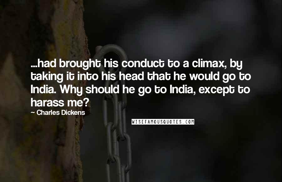 Charles Dickens Quotes: ...had brought his conduct to a climax, by taking it into his head that he would go to India. Why should he go to India, except to harass me?