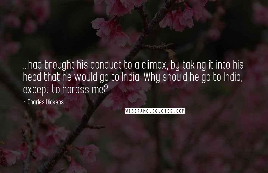 Charles Dickens Quotes: ...had brought his conduct to a climax, by taking it into his head that he would go to India. Why should he go to India, except to harass me?