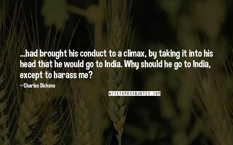 Charles Dickens Quotes: ...had brought his conduct to a climax, by taking it into his head that he would go to India. Why should he go to India, except to harass me?