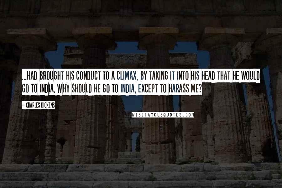 Charles Dickens Quotes: ...had brought his conduct to a climax, by taking it into his head that he would go to India. Why should he go to India, except to harass me?