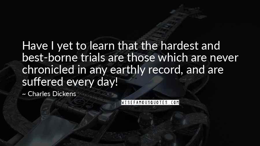 Charles Dickens Quotes: Have I yet to learn that the hardest and best-borne trials are those which are never chronicled in any earthly record, and are suffered every day!