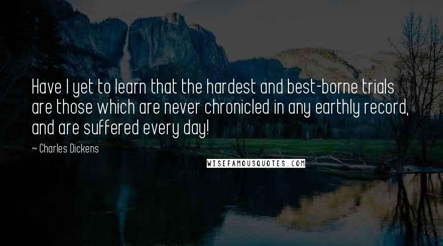 Charles Dickens Quotes: Have I yet to learn that the hardest and best-borne trials are those which are never chronicled in any earthly record, and are suffered every day!