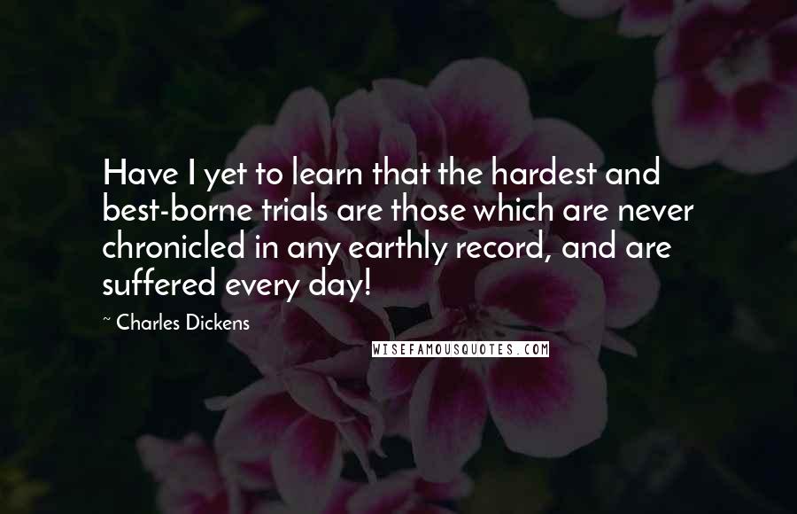 Charles Dickens Quotes: Have I yet to learn that the hardest and best-borne trials are those which are never chronicled in any earthly record, and are suffered every day!