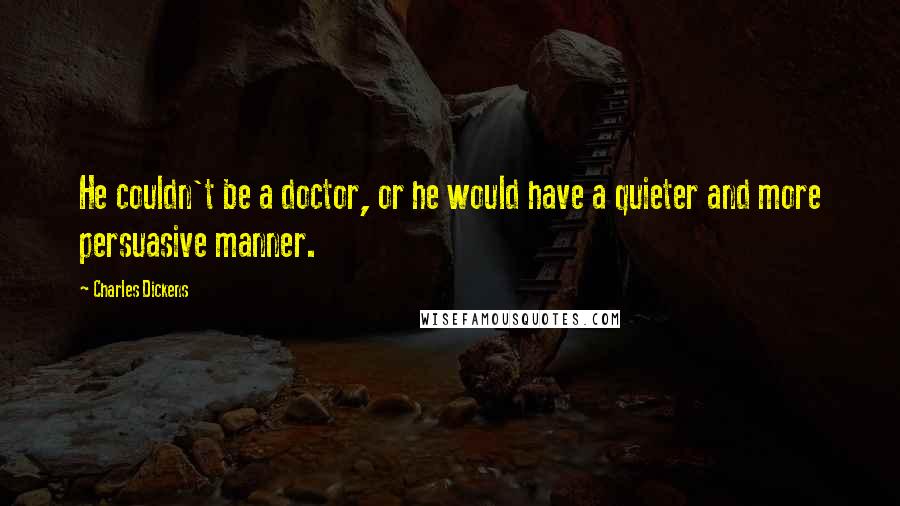 Charles Dickens Quotes: He couldn't be a doctor, or he would have a quieter and more persuasive manner.