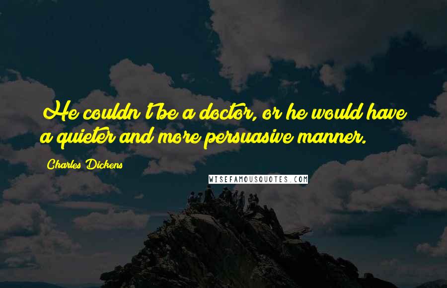 Charles Dickens Quotes: He couldn't be a doctor, or he would have a quieter and more persuasive manner.