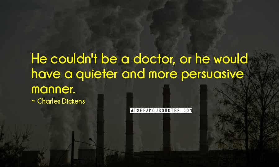 Charles Dickens Quotes: He couldn't be a doctor, or he would have a quieter and more persuasive manner.