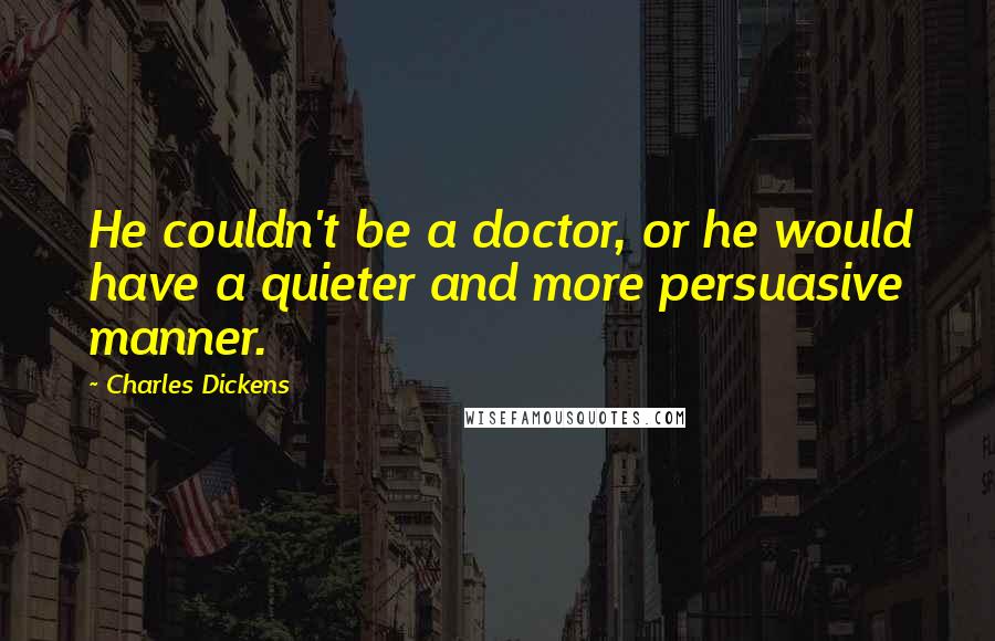 Charles Dickens Quotes: He couldn't be a doctor, or he would have a quieter and more persuasive manner.