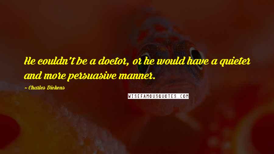 Charles Dickens Quotes: He couldn't be a doctor, or he would have a quieter and more persuasive manner.