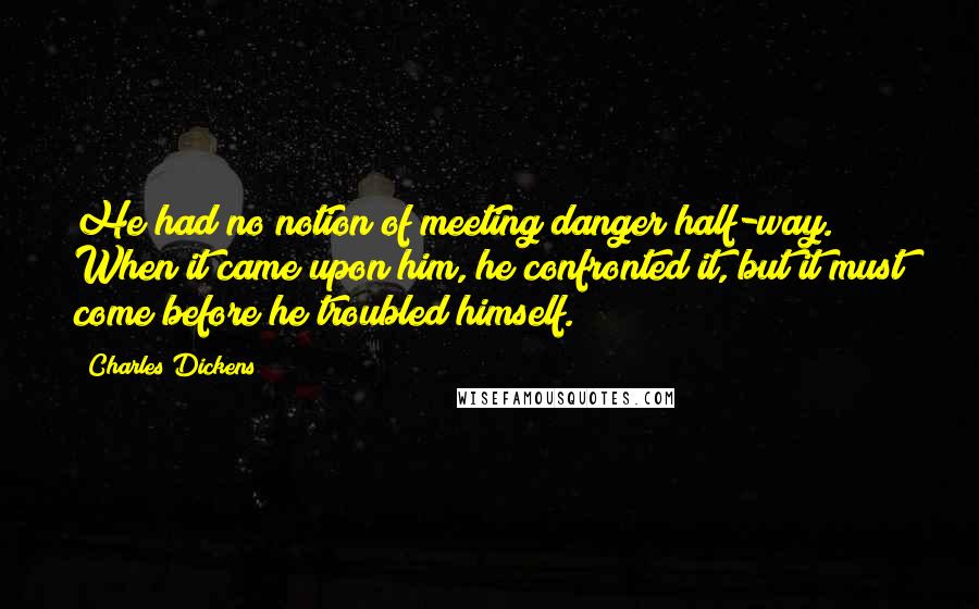 Charles Dickens Quotes: He had no notion of meeting danger half-way. When it came upon him, he confronted it, but it must come before he troubled himself.