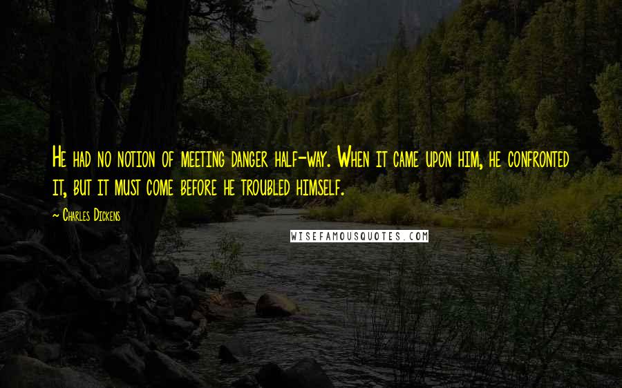 Charles Dickens Quotes: He had no notion of meeting danger half-way. When it came upon him, he confronted it, but it must come before he troubled himself.