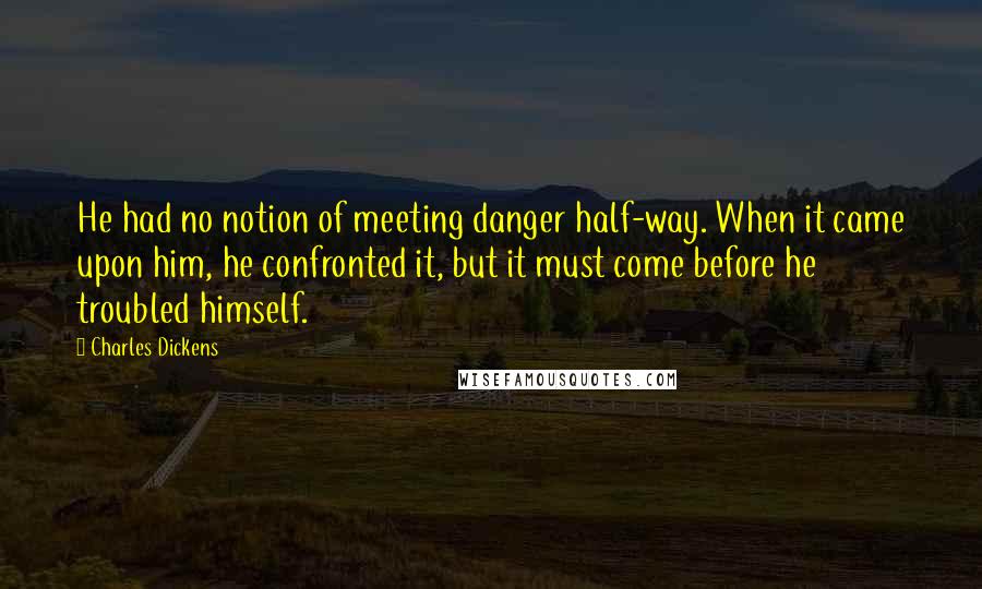 Charles Dickens Quotes: He had no notion of meeting danger half-way. When it came upon him, he confronted it, but it must come before he troubled himself.