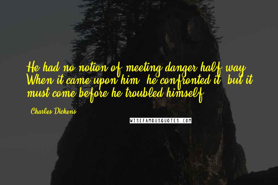 Charles Dickens Quotes: He had no notion of meeting danger half-way. When it came upon him, he confronted it, but it must come before he troubled himself.
