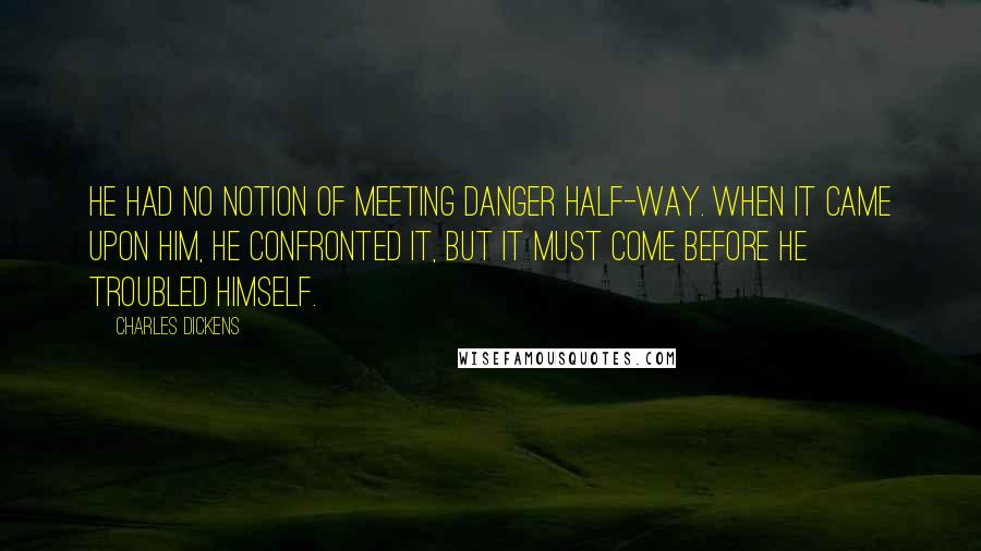 Charles Dickens Quotes: He had no notion of meeting danger half-way. When it came upon him, he confronted it, but it must come before he troubled himself.