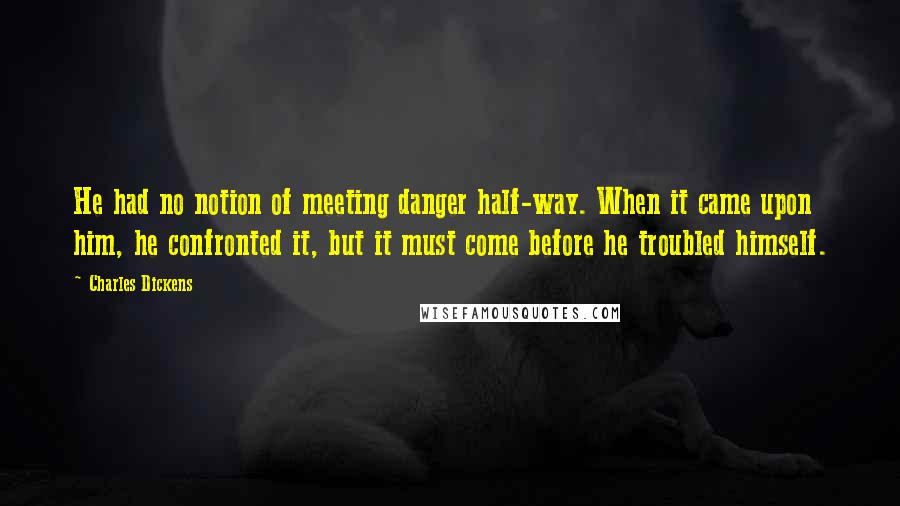 Charles Dickens Quotes: He had no notion of meeting danger half-way. When it came upon him, he confronted it, but it must come before he troubled himself.
