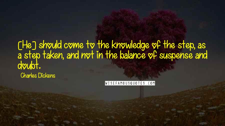 Charles Dickens Quotes: [He] should come to the knowledge of the step, as a step taken, and not in the balance of suspense and doubt.