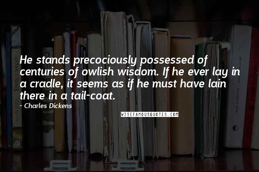 Charles Dickens Quotes: He stands precociously possessed of centuries of owlish wisdom. If he ever lay in a cradle, it seems as if he must have lain there in a tail-coat.