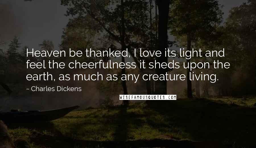 Charles Dickens Quotes: Heaven be thanked, I love its light and feel the cheerfulness it sheds upon the earth, as much as any creature living.