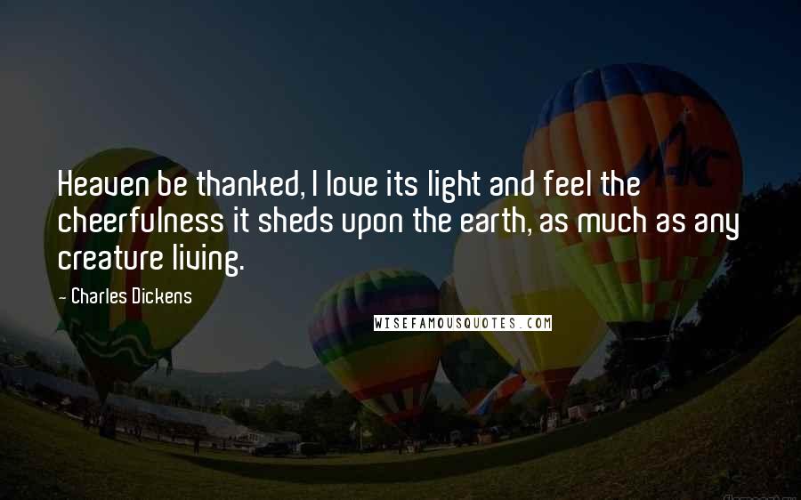 Charles Dickens Quotes: Heaven be thanked, I love its light and feel the cheerfulness it sheds upon the earth, as much as any creature living.