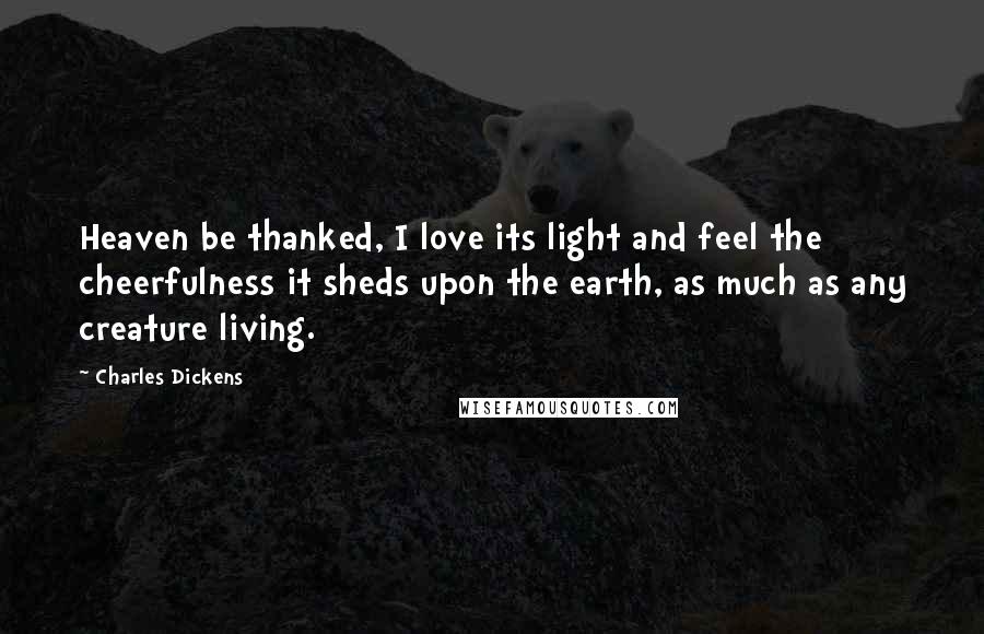 Charles Dickens Quotes: Heaven be thanked, I love its light and feel the cheerfulness it sheds upon the earth, as much as any creature living.