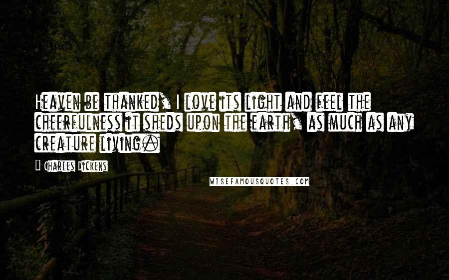 Charles Dickens Quotes: Heaven be thanked, I love its light and feel the cheerfulness it sheds upon the earth, as much as any creature living.