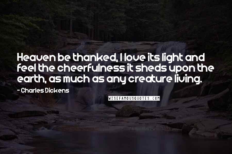 Charles Dickens Quotes: Heaven be thanked, I love its light and feel the cheerfulness it sheds upon the earth, as much as any creature living.