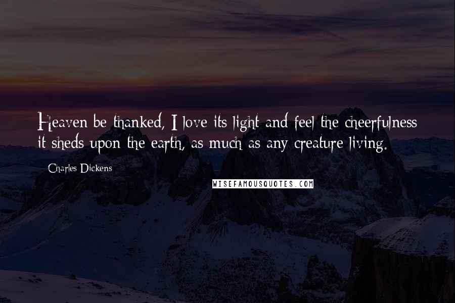 Charles Dickens Quotes: Heaven be thanked, I love its light and feel the cheerfulness it sheds upon the earth, as much as any creature living.