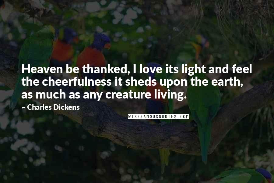 Charles Dickens Quotes: Heaven be thanked, I love its light and feel the cheerfulness it sheds upon the earth, as much as any creature living.