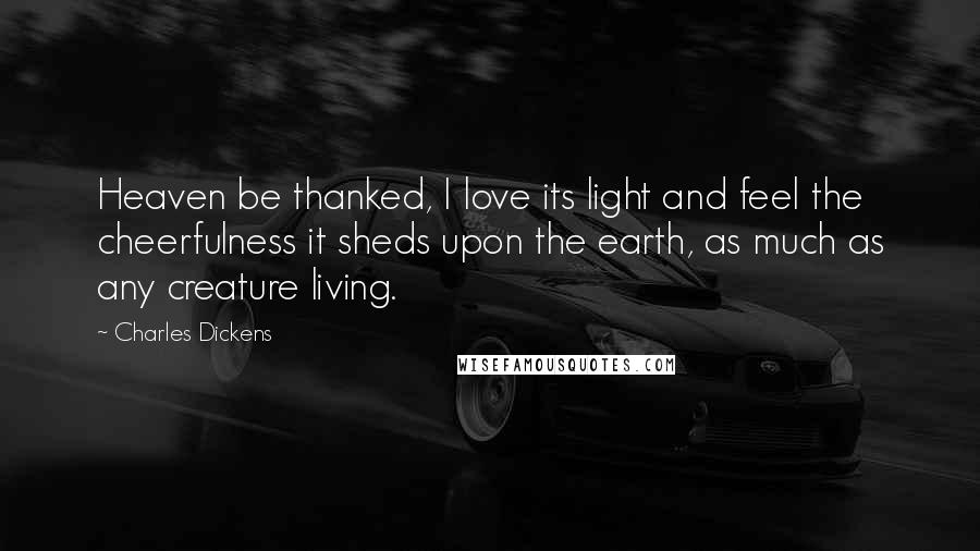 Charles Dickens Quotes: Heaven be thanked, I love its light and feel the cheerfulness it sheds upon the earth, as much as any creature living.