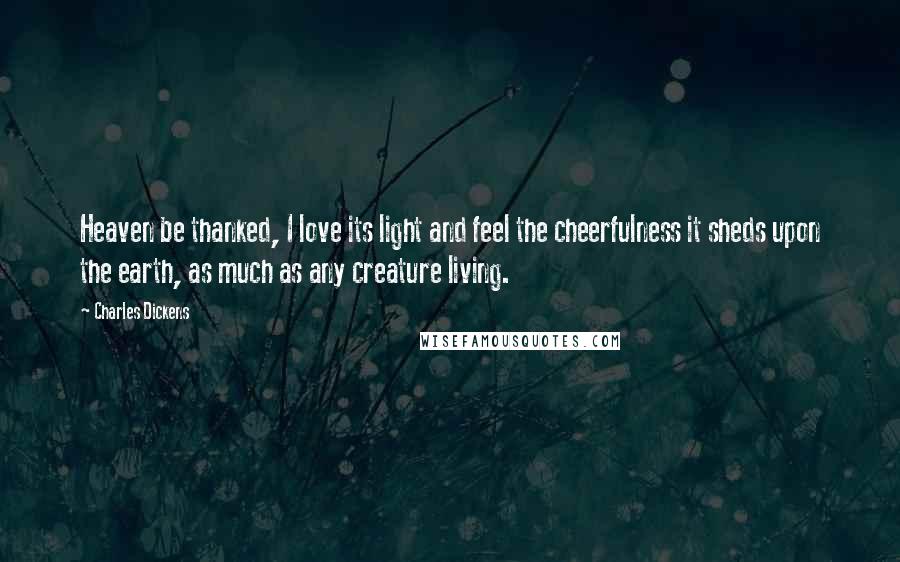 Charles Dickens Quotes: Heaven be thanked, I love its light and feel the cheerfulness it sheds upon the earth, as much as any creature living.
