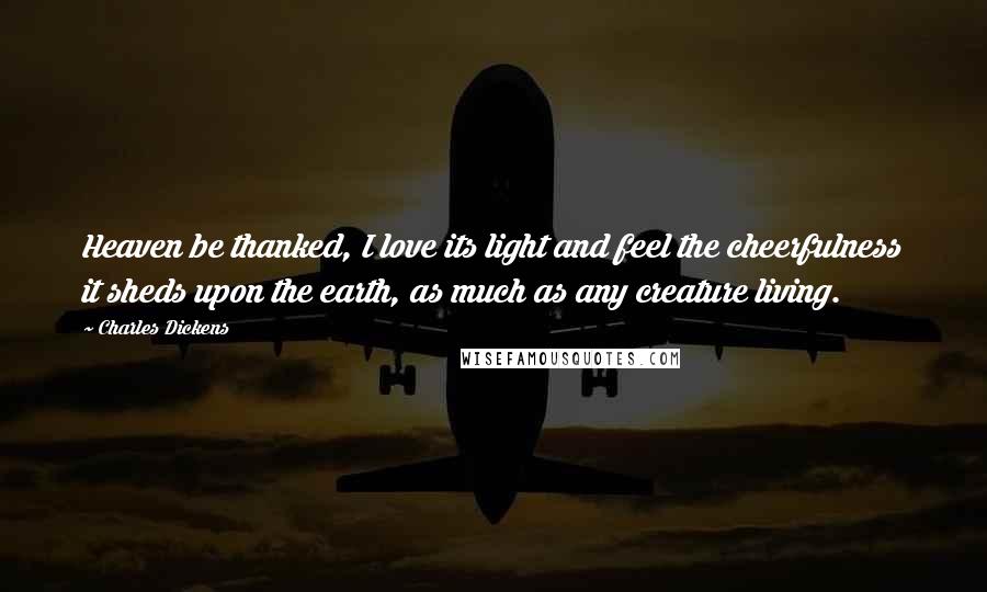 Charles Dickens Quotes: Heaven be thanked, I love its light and feel the cheerfulness it sheds upon the earth, as much as any creature living.