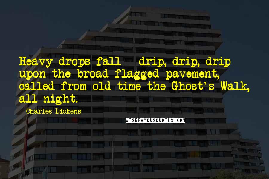 Charles Dickens Quotes: Heavy drops fall - drip, drip, drip - upon the broad flagged pavement, called from old time the Ghost's Walk, all night.